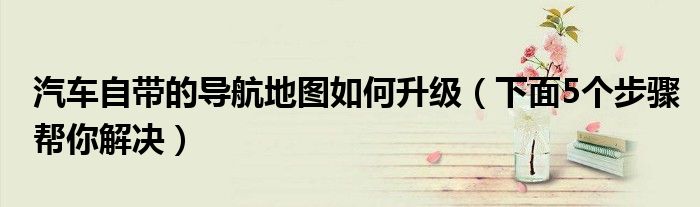 汽车自带的导航地图如何升级(下面5个步骤帮你解决)