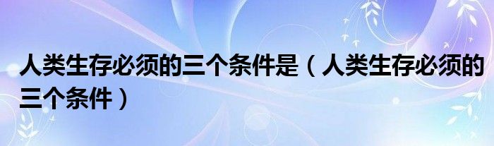 人类生存必须的三个条件是(人类生存必须的三个条件)
