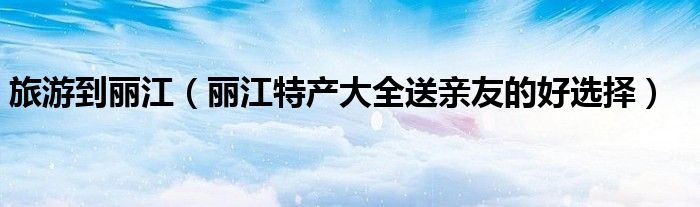 旅游到丽江(丽江特产大全送亲友的好选择)