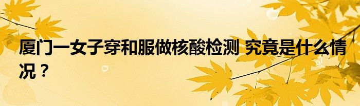 厦门一女子穿和服做核酸检测 究竟是什么情况?
