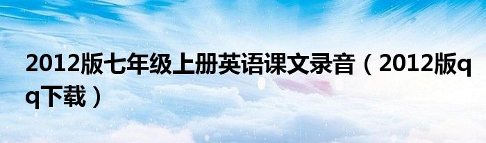 2012版七年级上册英语课文录音(2012版qq下载)