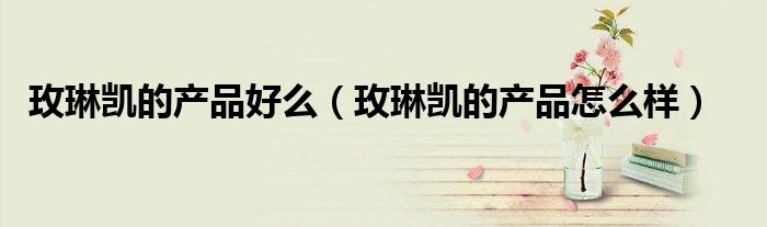 玫琳凯的产品好么(玫琳凯的产品怎么样)