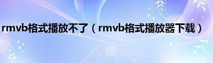 rmvb格式播放不了(rmvb格式播放器下载)