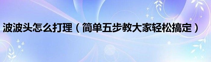 波波头怎么打理（简单五步教大家轻松搞定）