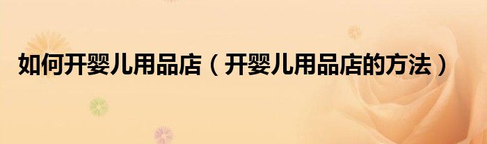 如何开婴儿用品店(开婴儿用品店的方法)