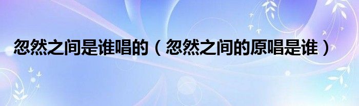 忽然之间是谁唱的(忽然之间的原唱是谁)