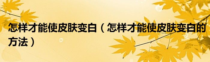 怎样才能使皮肤变白(怎样才能使皮肤变白的方法)