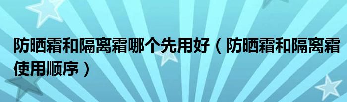 防晒霜和隔离霜哪个先用好（防晒霜和隔离霜使用顺序）