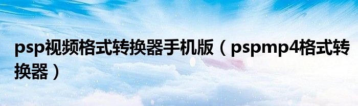 psp视频格式转换器手机版(pspmp4格式转换器)