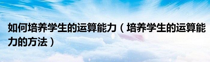 如何培养学生的运算能力(培养学生的运算能力的方法)