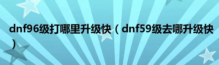 dnf96级打哪里升级快(dnf59级去哪升级快)