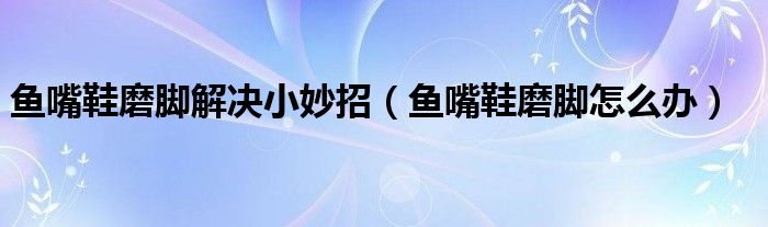 鱼嘴鞋磨脚解决小妙招(鱼嘴鞋磨脚怎么办)