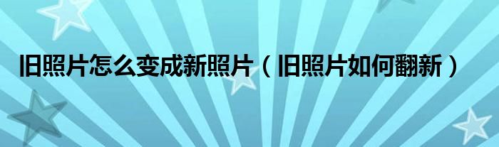旧照片怎么变成新照片(旧照片如何翻新)