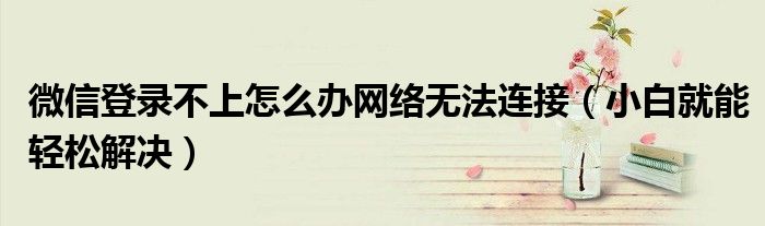 微信登录不上怎么办网络无法连接(小白就能轻松解决)