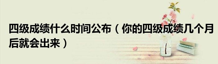四级成绩什么时间公布（你的四级成绩几个月后就会出来）