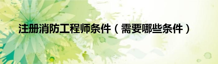 注册消防工程师条件(需要哪些条件)