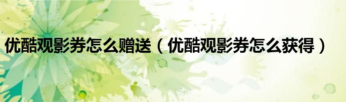 优酷观影券怎么赠送(优酷观影券怎么获得)