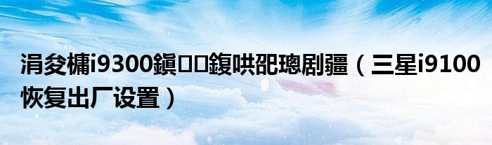 涓夋槦i9300鎭㈠鍑哄巶璁剧疆(三星i9100恢复出厂设置)