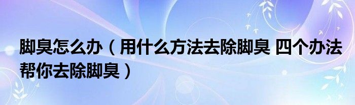 脚臭怎么办(用什么方法去除脚臭 四个办法帮你去除脚臭)