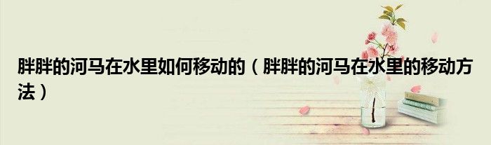 胖胖的河马在水里如何移动的(胖胖的河马在水里的移动方法)
