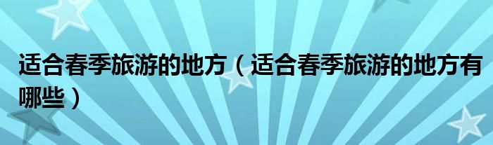 适合春季旅游的地方(适合春季旅游的地方有哪些)