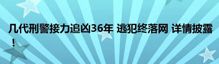 几代刑警接力追凶36年 逃犯终落网 详情披露!