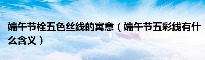 端午节栓五色丝线的寓意(端午节五彩线有什么含义)