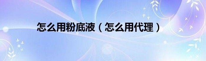 怎么用粉底液(怎么用代理)