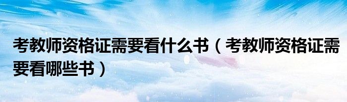 考教师资格证需要看什么书(考教师资格证需要看哪些书)