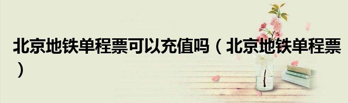 北京地铁单程票可以充值吗(北京地铁单程票)