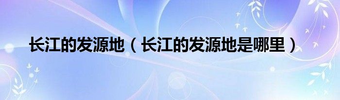 长江的发源地(长江的发源地是哪里)