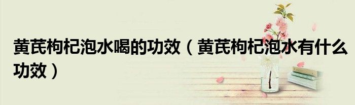黄芪枸杞泡水喝的功效(黄芪枸杞泡水有什么功效)