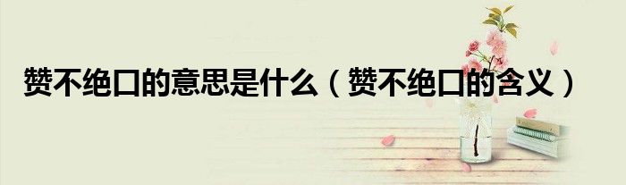 赞不绝口的意思是什么(赞不绝口的含义)