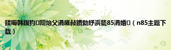 鍒嗕韩鍑犳闈炲父涓嶉敊鐨勬紓浜甆85涓婚（n85主题下载）