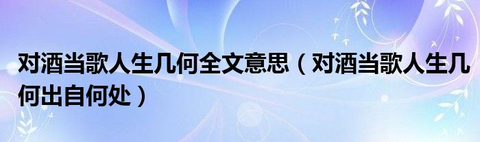 对酒当歌人生几何全文意思（对酒当歌人生几何出自何处）