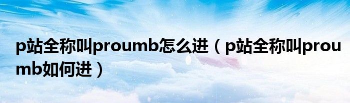 p站全称叫proumb怎么进(p站全称叫proumb如何进)