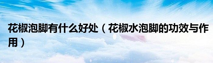 花椒泡脚有什么好处（花椒水泡脚的功效与作用）