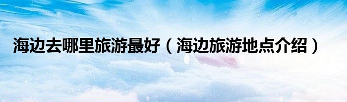 海边去哪里旅游最好(海边旅游地点介绍)