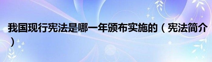 我国现行宪法是哪一年颁布实施的(宪法简介)
