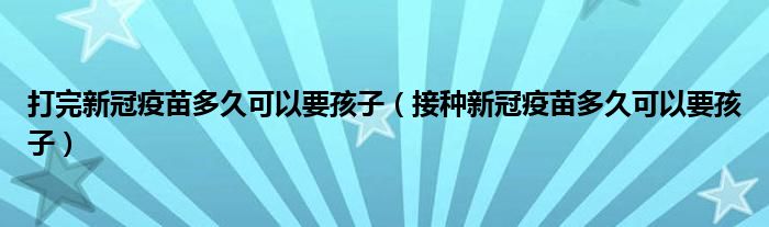 打完新冠疫苗多久可以要孩子(接种新冠疫苗多久可以要孩子)