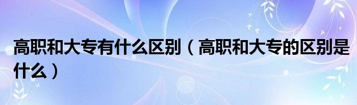 高职和大专有什么区别(高职和大专的区别是什么)