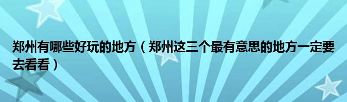 郑州有哪些好玩的地方（郑州这三个最有意思的地方一定要去看看）