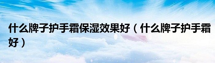 什么牌子护手霜保湿效果好（什么牌子护手霜好）