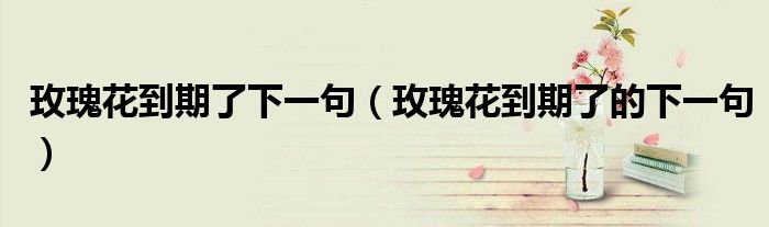 玫瑰花到期了下一句(玫瑰花到期了的下一句)
