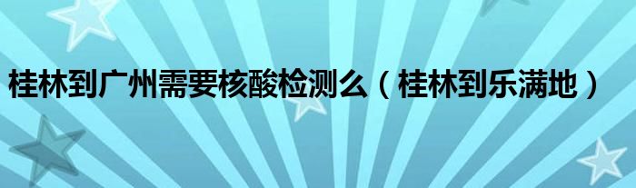 桂林到广州需要核酸检测么（桂林到乐满地）