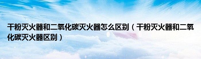 干粉灭火器和二氧化碳灭火器怎么区别(干粉灭火器和二氧化碳灭火器区别)