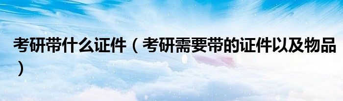 考研带什么证件(考研需要带的证件以及物品)