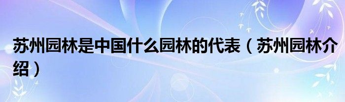 苏州园林是中国什么园林的代表(苏州园林介绍)