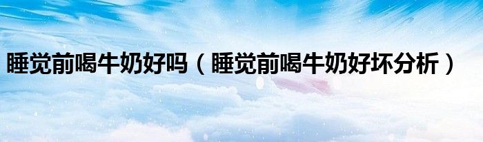 睡觉前喝牛奶好吗(睡觉前喝牛奶好坏分析)