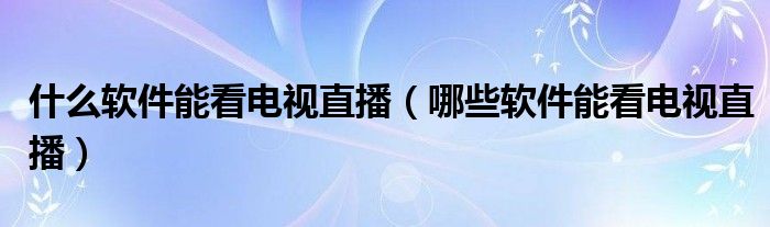 什么软件能看电视直播(哪些软件能看电视直播)